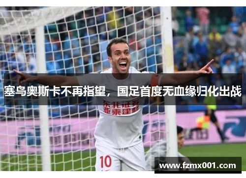 塞鸟奥斯卡不再指望，国足首度无血缘归化出战