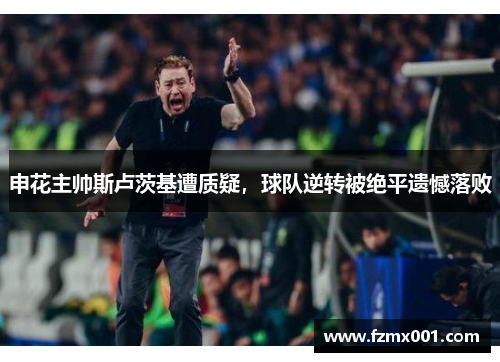 申花主帅斯卢茨基遭质疑，球队逆转被绝平遗憾落败